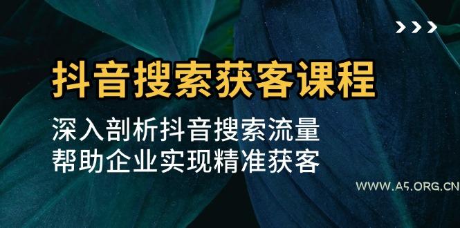 抖音搜索获客课程：深入剖析抖音搜索流量，帮助企业实现精准获客-A5资源网