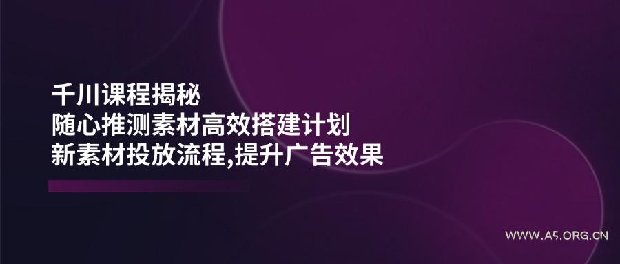 千川课程揭秘：随心推测素材高效搭建计划,新素材投放流程,提升广告效果-A5资源网