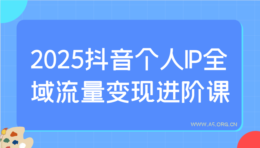 2025抖音个人IP全域流量变现进阶课：选爆品、抖音付费投流、千川投流实操及优化等-A5资源网