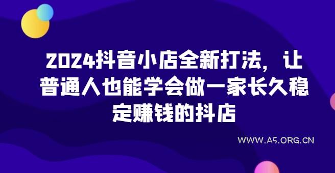 2024抖音小店全新打法，让普通人也能学会做一家长久稳定赚钱的抖店(更新)-A5资源网