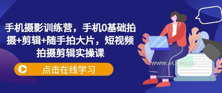 手机摄影训练营，手机0基础拍摄+剪辑+随手拍大片，短视频拍摄剪辑实操课-A5资源网