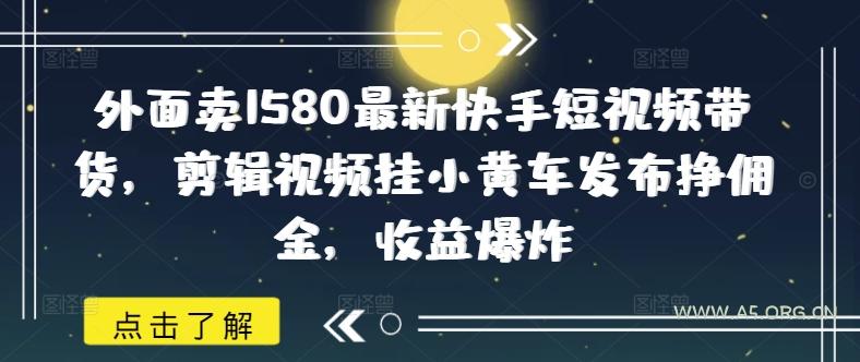 外面卖1580最新快手短视频带货，剪辑视频挂小黄车发布挣佣金，收益爆炸-A5资源网