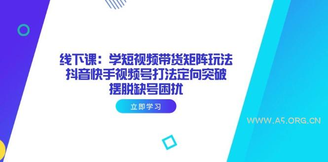 线下课：学短视频带货矩阵玩法 抖音快手视频号打法定向突破，摆脱缺号困扰-A5资源网