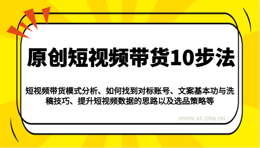 原创短视频带货10步法：模式分析/对标账号/文案与洗稿/提升数据/以及选品策略等-A5资源网
