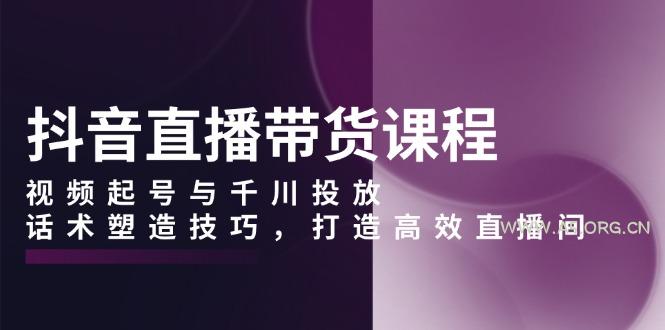 抖音直播带货课程，视频起号与千川投放，话术塑造技巧，打造高效直播间-A5资源网