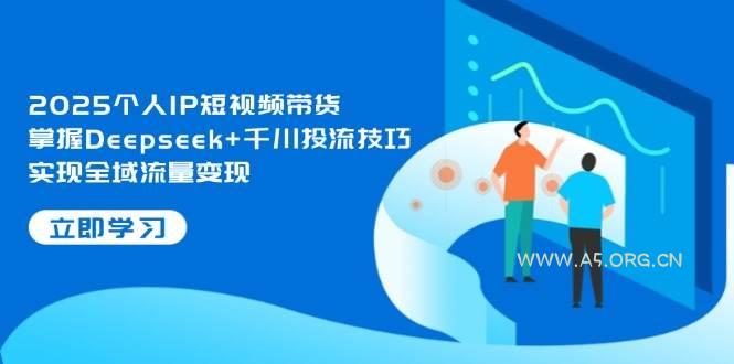 2025个人IP短视频带货，掌握Deepseek+千川投流技巧，实现全域流量变现-A5资源网