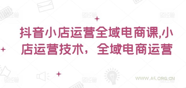 抖音小店运营全域电商课，​小店运营技术，全域电商运营-A5资源网