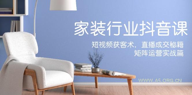 家装抖音课：短视频获客术，直播成交秘籍，矩阵运营实战篇-A5资源网