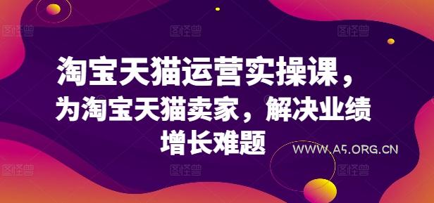 淘宝天猫运营实操课，为淘宝天猫卖家，解决业绩增长难题-A5资源网