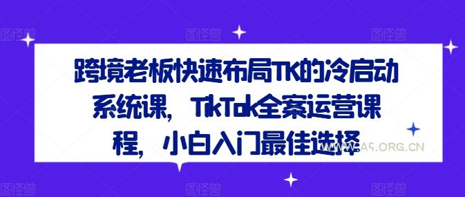 跨境老板快速布局TK的冷启动系统课，TikTok全案运营课程，小白入门最佳选择-A5资源网