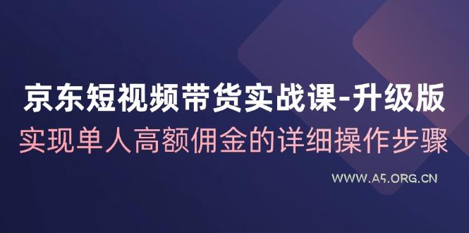 京东短视频带货实战课升级版，实现单人高额佣金的详细操作步骤-A5资源网