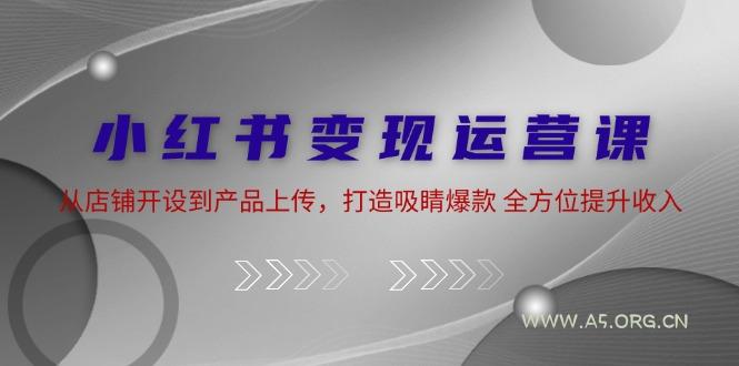 小红书变现运营课：从店铺开设到产品上传，打造吸睛爆款 全方位提升收入-A5资源网