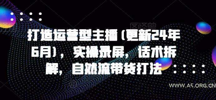 打造运营型主播(更新24年9月)，实操录屏，话术拆解，自然流带货打法-A5资源网