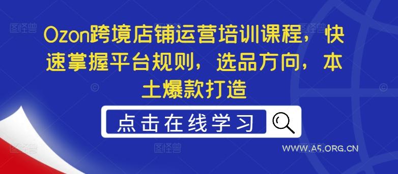 Ozon跨境店铺运营培训课程，快速掌握平台规则，选品方向，本土爆款打造-A5资源网