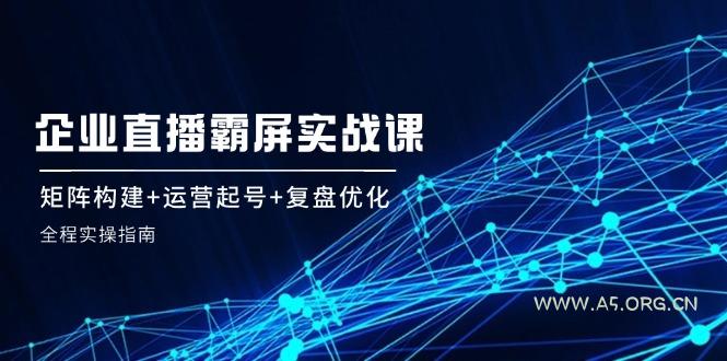 企 业 直 播 霸 屏实战课：矩阵构建+运营起号+复盘优化，全程实操指南-A5资源网