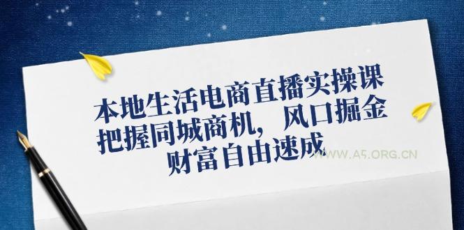 本地生活电商直播实操课，把握同城商机，风口掘金，财富自由速成-A5资源网
