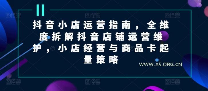 抖音小店运营指南，全维度拆解抖音店铺运营维护，小店经营与商品卡起量策略-A5资源网