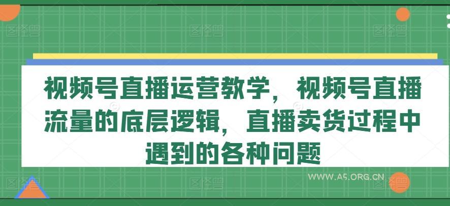 视频号直播运营教学，视频号直播流量的底层逻辑，直播卖货过程中遇到的各种问题-A5资源网