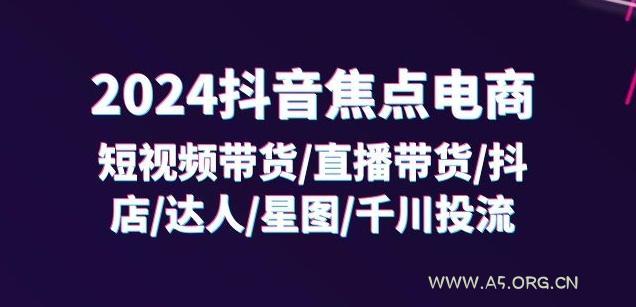 2024抖音焦点电商：短视频带货/直播带货/抖店/达人/星图/千川投流/32节课-A5资源网