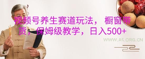 视频号养生赛道玩法， 橱窗带货，保姆级教学，日入5张-A5资源网