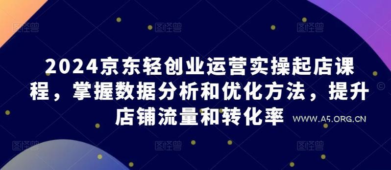 2024京东轻创业运营实操起店课程，掌握数据分析和优化方法，提升店铺流量和转化率-A5资源网
