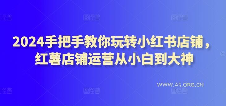 2024手把手教你玩转小红书店铺，红薯店铺运营从小白到大神-A5资源网