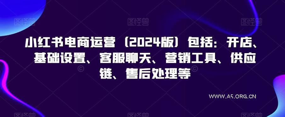 小红书电商运营(2024版)包括：开店、基础设置、客服聊天、营销工具、供应链、售后处理等-A5资源网