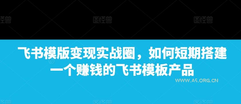 飞书模版变现实战圈，如何短期搭建一个赚钱的飞书模板产品-A5资源网