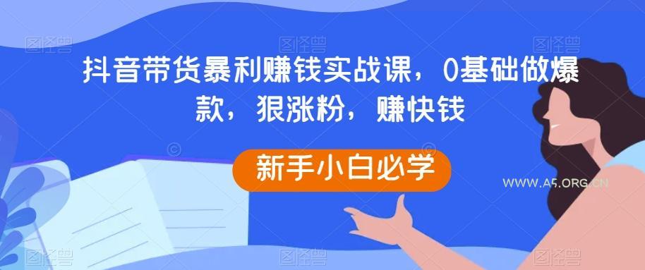 抖音带货暴利赚钱实战课，0基础做爆款，狠涨粉，赚快钱-A5资源网