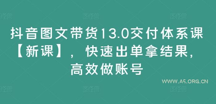 抖音图文带货13.0交付体系课【新课】，快速出单拿结果，高效做账号-A5资源网