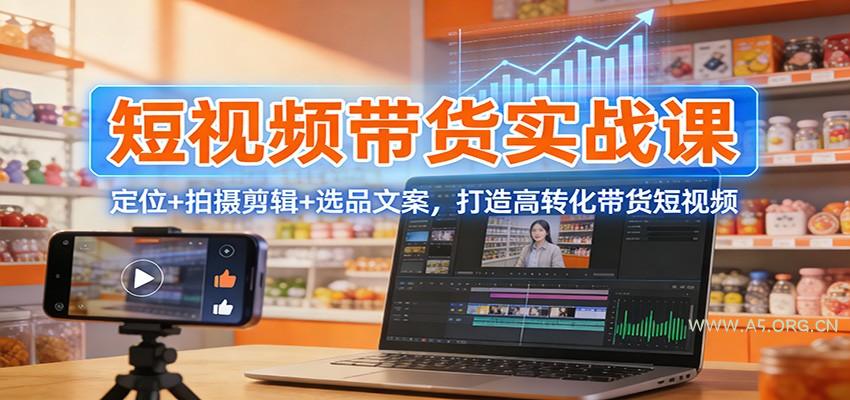 短视频带货实战课：定位+拍摄剪辑+选品文案，打造高转化带货短视频-A5资源网