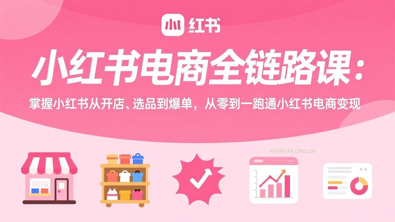 小红书电商全链路课：掌握小红书从开店、选品到爆单，从零到一跑通小红书电商变现-A5资源网