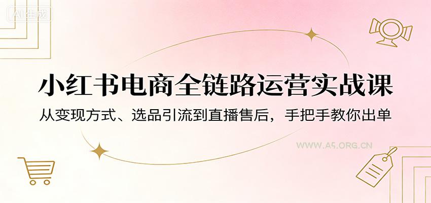 小红书电商全链路运营实战课：从变现方式、选品引流到直播售后，手把手教你出单-A5资源网