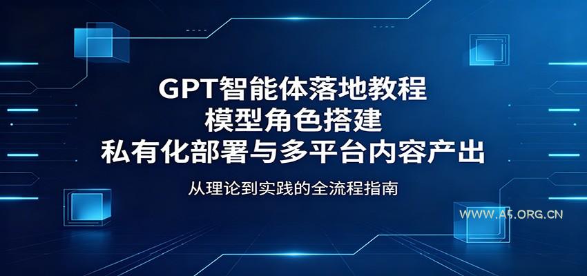 GPT智能体落地教程：模型角色搭建，私有化部署与多平台内容产出-A5资源网