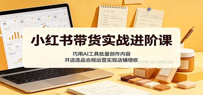 小红书带货实战进阶课:巧用AI工具批量创作内容,开店选品合规运营实现店铺增收-小红泡